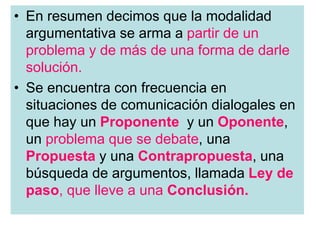 • En resumen decimos que la modalidad
argumentativa se arma a partir de un
problema y de más de una forma de darle
solución.
• Se encuentra con frecuencia en
situaciones de comunicación dialogales en
que hay un Proponente y un Oponente,
un problema que se debate, una
Propuesta y una Contrapropuesta, una
búsqueda de argumentos, llamada Ley de
paso, que lleve a una Conclusión.
 