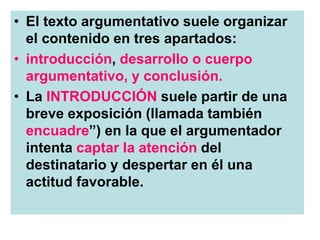 • El texto argumentativo suele organizar
el contenido en tres apartados:
• introducción, desarrollo o cuerpo
argumentativo, y conclusión.
• La INTRODUCCIÓN suele partir de una
breve exposición (llamada también
encuadre”) en la que el argumentador
intenta captar la atención del
destinatario y despertar en él una
actitud favorable.
 