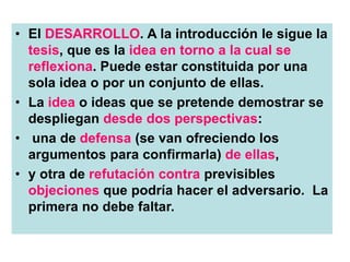 • El DESARROLLO. A la introducción le sigue la
tesis, que es la idea en torno a la cual se
reflexiona. Puede estar constituida por una
sola idea o por un conjunto de ellas.
• La idea o ideas que se pretende demostrar se
despliegan desde dos perspectivas:
• una de defensa (se van ofreciendo los
argumentos para confirmarla) de ellas,
• y otra de refutación contra previsibles
objeciones que podría hacer el adversario. La
primera no debe faltar.
 