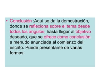 • Conclusión :Aquí se da la demostración,
donde se reflexiona sobre el tema desde
todos los ángulos, hasta llegar al objetivo
deseado, que se ofrece como conclusión
a menudo anunciada al comienzo del
escrito. Puede presentarse de varias
formas:
 