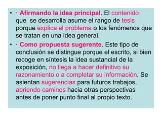 • · Afirmando la idea principal. El contenido
que se desarrolla asume el rango de tesis
porque explica el problema o los fenómenos que
se tratan en una idea general.
• · Como propuesta sugerente. Este tipo de
conclusión se distingue porque el escrito, si bien
recoge en síntesis la idea sustancial de la
exposición, no llega a hacer definitivo su
razonamiento o a completar su información. Se
asientan sugerencias para futuros trabajos,
abriendo caminos hacia otras perspectivas
antes de poner punto final al propio texto.
 