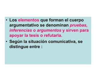 • Los elementos que forman el cuerpo
argumentativo se denominan pruebas,
inferencias o argumentos y sirven para
apoyar la tesis o refutarla.
• Según la situación comunicativa, se
distingue entre :
 