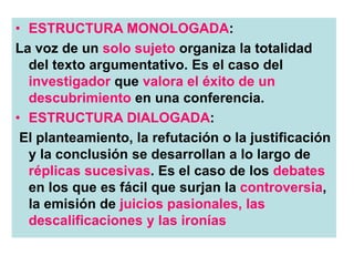 • ESTRUCTURA MONOLOGADA:
La voz de un solo sujeto organiza la totalidad
del texto argumentativo. Es el caso del
investigador que valora el éxito de un
descubrimiento en una conferencia.
• ESTRUCTURA DIALOGADA:
El planteamiento, la refutación o la justificación
y la conclusión se desarrollan a lo largo de
réplicas sucesivas. Es el caso de los debates
en los que es fácil que surjan la controversia,
la emisión de juicios pasionales, las
descalificaciones y las ironías
 