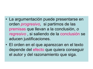 • La argumentación puede presentarse en
orden progresivo, si partimos de las
premisas que llevan a la conclusión, o
regresivo , si saliendo de la conclusión se
aducen justificaciones.
• El orden en el que aparezcan en el texto
depende del efecto que quiera conseguir
el autor y del razonamiento que siga.
 