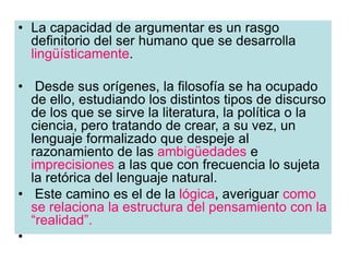 • La capacidad de argumentar es un rasgo
definitorio del ser humano que se desarrolla
lingüísticamente.
• Desde sus orígenes, la filosofía se ha ocupado
de ello, estudiando los distintos tipos de discurso
de los que se sirve la literatura, la política o la
ciencia, pero tratando de crear, a su vez, un
lenguaje formalizado que despeje al
razonamiento de las ambigüedades e
imprecisiones a las que con frecuencia lo sujeta
la retórica del lenguaje natural.
• Este camino es el de la lógica, averiguar como
se relaciona la estructura del pensamiento con la
“realidad”.
•
 