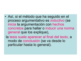 • Así, si el método que ha seguido en el
proceso argumentativo es inductivo (se
inicia la argumentación con hechos
concretos para hallar o inducir una norma
general que los explique),
la tesis suele aparecer al final del texto, a
modo de conclusión (se va desde lo
particular hasta lo general).
 