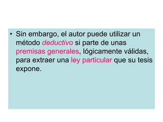 • Sin embargo, el autor puede utilizar un
método deductivo si parte de unas
premisas generales, lógicamente válidas,
para extraer una ley particular que su tesis
expone.
 