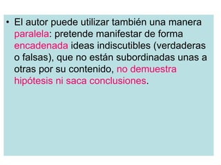 • El autor puede utilizar también una manera
paralela: pretende manifestar de forma
encadenada ideas indiscutibles (verdaderas
o falsas), que no están subordinadas unas a
otras por su contenido, no demuestra
hipótesis ni saca conclusiones.
 