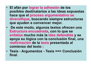 • El afán por lograr la adhesión de los
posibles destinatarios a las ideas expuestas
hace que el proceso argumentativo se
diversifique, buscando siempre estructuras
que ayuden a convencer mejor.
• De este modo, algunos textos ofrecen una
Estructura encuadrada, con lo que se
enfatiza mucho más la idea defendida y se
apoya su lógica con la conclusión final, una
reafírmación de la tesis presentada al
comienzo del texto :
• Tesis - Argumentos - Tesis ==> Conclusión
final.
 