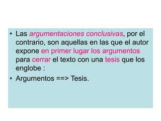 • Las argumentaciones conclusivas, por el
contrario, son aquellas en las que el autor
expone en primer lugar los argumentos
para cerrar el texto con una tesis que los
englobe :
• Argumentos ==> Tesis.
 