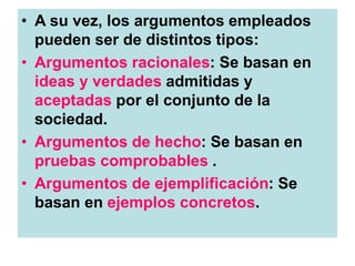 • A su vez, los argumentos empleados
pueden ser de distintos tipos:
• Argumentos racionales: Se basan en
ideas y verdades admitidas y
aceptadas por el conjunto de la
sociedad.
• Argumentos de hecho: Se basan en
pruebas comprobables .
• Argumentos de ejemplificación: Se
basan en ejemplos concretos.
 