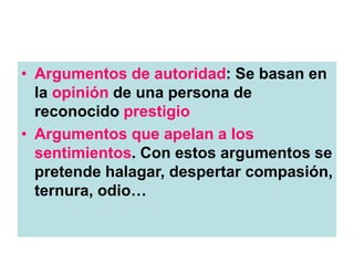 • Argumentos de autoridad: Se basan en
la opinión de una persona de
reconocido prestigio
• Argumentos que apelan a los
sentimientos. Con estos argumentos se
pretende halagar, despertar compasión,
ternura, odio…
 