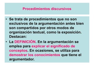 Procedimientos discursivos
• Se trata de procedimientos que no son
exclusivos de la argumentación antes bien
son compartidos por otros modos de
organización textual, como la exposición.
Destacan:
• La DEFINICIÓN. En la argumentación se
emplea para explicar el significado de
conceptos. En ocasiones, se utiliza para
demostrar los conocimientos que tiene el
argumentador.
 
