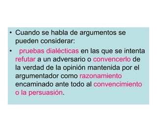 • Cuando se habla de argumentos se
pueden considerar:
• pruebas dialécticas en las que se intenta
refutar a un adversario o convencerlo de
la verdad de la opinión mantenida por el
argumentador como razonamiento
encaminado ante todo al convencimiento
o la persuasión.
 
