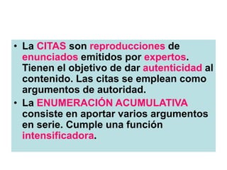 • La CITAS son reproducciones de
enunciados emitidos por expertos.
Tienen el objetivo de dar autenticidad al
contenido. Las citas se emplean como
argumentos de autoridad.
• La ENUMERACIÓN ACUMULATIVA
consiste en aportar varios argumentos
en serie. Cumple una función
intensificadora.
 