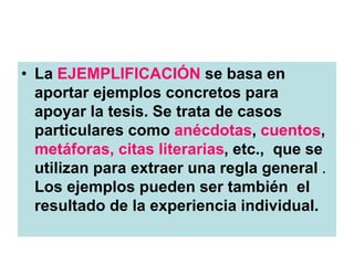 • La EJEMPLIFICACIÓN se basa en
aportar ejemplos concretos para
apoyar la tesis. Se trata de casos
particulares como anécdotas, cuentos,
metáforas, citas literarias, etc., que se
utilizan para extraer una regla general .
Los ejemplos pueden ser también el
resultado de la experiencia individual.
 