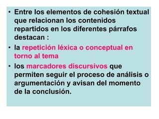 • Entre los elementos de cohesión textual
que relacionan los contenidos
repartidos en los diferentes párrafos
destacan :
• la repetición léxica o conceptual en
torno al tema
• los marcadores discursivos que
permiten seguir el proceso de análisis o
argumentación y avisan del momento
de la conclusión.
 