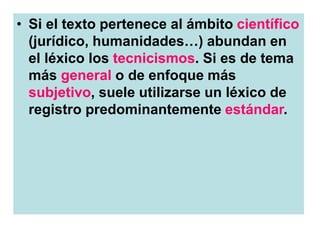 • Si el texto pertenece al ámbito científico
(jurídico, humanidades…) abundan en
el léxico los tecnicismos. Si es de tema
más general o de enfoque más
subjetivo, suele utilizarse un léxico de
registro predominantemente estándar.
 