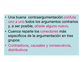 • Una buena contraargumentación confuta
uno a uno todos los argumentos contrarios
y, a ser posible, añade alguno nuevo.
• Cuenca reparte los conectores más
especificos de la argumentación en tres
grupos:
• Contrastivos, causales y consecutivos,
distributivos
 