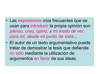 • Las expresiones mús frecuentes que se
usan para introducir la propia opinión son:
pienso, creo, opino, a mi modo de ver,
para mí, desde mi punto de vista...
• El autor de un texto argumentativo puede
tratar de demostrar la tesis que defiende
no sólo mediante la utilización de
argumentos en favor de sus ideas.
 