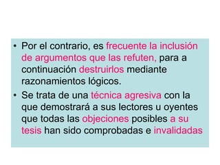 • Por el contrario, es frecuente la inclusión
de argumentos que las refuten, para a
continuación destruirlos mediante
razonamientos lógicos.
• Se trata de una técnica agresiva con la
que demostrará a sus lectores u oyentes
que todas las objeciones posibles a su
tesis han sido comprobadas e invalidadas
 