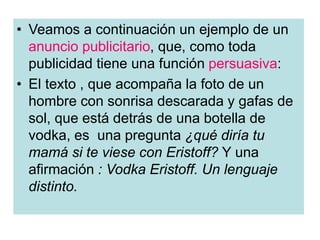• Veamos a continuación un ejemplo de un
anuncio publicitario, que, como toda
publicidad tiene una función persuasiva:
• El texto , que acompaña la foto de un
hombre con sonrisa descarada y gafas de
sol, que está detrás de una botella de
vodka, es una pregunta ¿qué diría tu
mamá si te viese con Eristoff? Y una
afirmación : Vodka Eristoff. Un lenguaje
distinto.
 