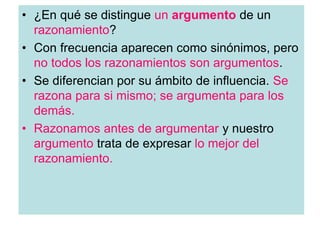 • ¿En qué se distingue un argumento de un
razonamiento?
• Con frecuencia aparecen como sinónimos, pero
no todos los razonamientos son argumentos.
• Se diferencian por su ámbito de influencia. Se
razona para si mismo; se argumenta para los
demás.
• Razonamos antes de argumentar y nuestro
argumento trata de expresar lo mejor del
razonamiento.
 