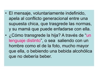 • El mensaje, voluntariamente indefinido,
apela al conflicto generacional entre una
supuesta chica, que trasgrede las normas,
y su mamá que puede enfadarse con ella.
• ¿Cómo transgrede la hija? A través de “un
lenguaje distinto”, o sea saliendo con un
hombre como el de la foto, mucho mayor
que ella, o bebiendo una bebida alcohólica
que no debería beber.
 