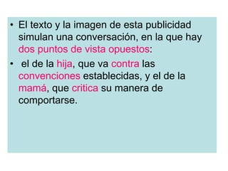 • El texto y la imagen de esta publicidad
simulan una conversación, en la que hay
dos puntos de vista opuestos:
• el de la hija, que va contra las
convenciones establecidas, y el de la
mamá, que critica su manera de
comportarse.
 