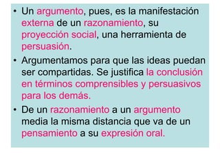 • Un argumento, pues, es la manifestación
externa de un razonamiento, su
proyección social, una herramienta de
persuasión.
• Argumentamos para que las ideas puedan
ser compartidas. Se justifica la conclusión
en términos comprensibles y persuasivos
para los demás.
• De un razonamiento a un argumento
media la misma distancia que va de un
pensamiento a su expresión oral.
 