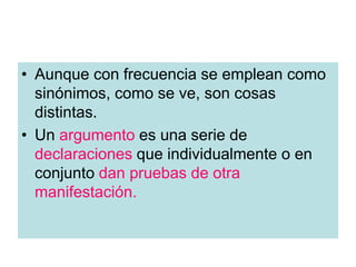 • Aunque con frecuencia se emplean como
sinónimos, como se ve, son cosas
distintas.
• Un argumento es una serie de
declaraciones que individualmente o en
conjunto dan pruebas de otra
manifestación.
 