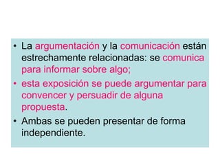• La argumentación y la comunicación están
estrechamente relacionadas: se comunica
para informar sobre algo;
• esta exposición se puede argumentar para
convencer y persuadir de alguna
propuesta.
• Ambas se pueden presentar de forma
independiente.
 