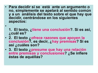 • Para decidir si se está ante un argumento o
no, simplemente se apelará al sentido común
y a un análisis del texto sobre el que hay que
decidir, centrándose en los siguientes
aspectos:
•
1. El texto, ¿tiene una conclusión?. Si es así,
¿cuál es?
• 2. El texto ¿ofrece razones que apoyen la
conclusión?, es decir, ¿hay premisas? Si es
así ¿cuáles son?
• 3. El texto ¿presume que hay una relación
entre premisas y conclusiones? ¿Se infiere
éstas de aquéllas?
 