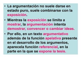 • La argumentación no suele darse en
estado puro, suele combinarse con la
exposición.
• Mientras la exposición se limita a
mostrar, la argumentación intenta
demostrar, convencer o cambiar ideas.
• Por ello, en un texto argumentativo
además de la función apelativa presente
en el desarrollo de los argumentos,
aparecela función referencial, en la
parte en la que se expone la tesis.
 