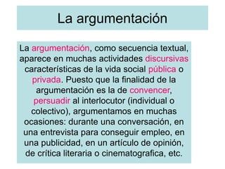 La argumentación
La argumentación, como secuencia textual,
aparece en muchas actividades discursivas
características de la vida social pública o
privada. Puesto que la finalidad de la
argumentación es la de convencer,
persuadir al interlocutor (individual o
colectivo), argumentamos en muchas
ocasiones: durante una conversación, en
una entrevista para conseguir empleo, en
una publicidad, en un artículo de opinión,
de crítica literaria o cinematografica, etc.
 