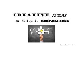 CREATIVE IDEAS
to output KNOWLEDGE
Presented by Christina Kim
 