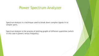 Power Spectrum Analyzer
Spectrum Analysis is a technique used to break down complex signals in to
simpler parts.
Spectrum Analysis is the process of plotting graphs of different quantities (which
in this case is power) versus frequency.
 