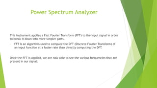 Power Spectrum Analyzer
This instrument applies a Fast Fourier Transform (FFT) to the input signal in order
to break it down into more simpler parts.
- FFT is an algorithm used to compute the DFT (Discrete Fourier Transform) of
an input function at a faster rate than directly computing the DFT.
Once the FFT is applied, we are now able to see the various frequencies that are
present in our signal.
 