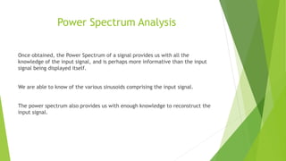 Power Spectrum Analysis
Once obtained, the Power Spectrum of a signal provides us with all the
knowledge of the input signal, and is perhaps more informative than the input
signal being displayed itself.
We are able to know of the various sinusoids comprising the input signal.
The power spectrum also provides us with enough knowledge to reconstruct the
input signal.
 