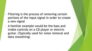 • Filtering is the process of removing certain
portions of the input signal in order to create
a new signal
• A familiar example would be the bass and
treble controls on a CD player or electric
guitar. (Typically used for noise removal and
data smoothing)
 