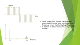 Frequency
ω ωs
time
T switching
• Since “T switching” is small, the constituent
waves, apart from the wave with fundamental
frequency, have a significantly large frequency.
• It is easier to remove noise using a very raw form
of filter
 