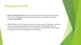 Principles of ECG
 Electrocardiography (ECG) is the recording of the electrical activity of the
heart. The recording produced by this non-invasive procedure is termed
an electrocardiogram.
 With the help of electrodes connected to various parts of the body, it picks up
electrical impulses generated by the polarization and depolarization of
cardiac tissue and translates it into a waveform. The waveform is then used
to measure the rate and regularity of heartbeats.
 