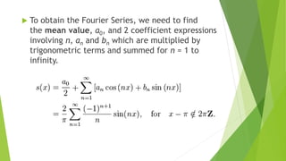  To obtain the Fourier Series, we need to find
the mean value, a0, and 2 coefficient expressions
involving n, an and bn which are multiplied by
trigonometric terms and summed for n = 1 to
infinity.
 