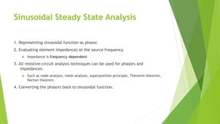 Sinusoidal Steady State Analysis
1. Representing sinusoidal function as phasor.
2. Evaluating element impedances at the source frequency.
 Impedance is frequency dependent
3. All resistive-circuit analysis techniques can be used for phasors and
impedances.
 Such as node analysis, mesh analysis, superposition principle, Thevenin theorem,
Norton theorem.
4. Converting the phasors back to sinusoidal function.
 