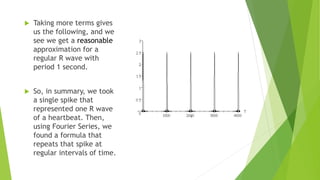 Taking more terms gives
us the following, and we
see we get a reasonable
approximation for a
regular R wave with
period 1 second.
 So, in summary, we took
a single spike that
represented one R wave
of a heartbeat. Then,
using Fourier Series, we
found a formula that
repeats that spike at
regular intervals of time.
 