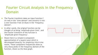 Fourier Circuit Analysis in the Frequency
Domain
 The Fourier transform takes an input function f
(in red) in the "time domain" and converts it into
a new function f-hat (in blue) in the "frequency
domain".
 In other words, the original function can be
thought of as being "amplitude given time", and
the Fourier transform of the function is
"amplitude given frequency".
 Shown here is a simple 6-component
approximation of a square wave which is
decomposed (exactly, for simplicity) into 6 sine
waves. These component frequencies show as
very sharp peaks in the frequency domain of the
function, shown as the blue graph.
 