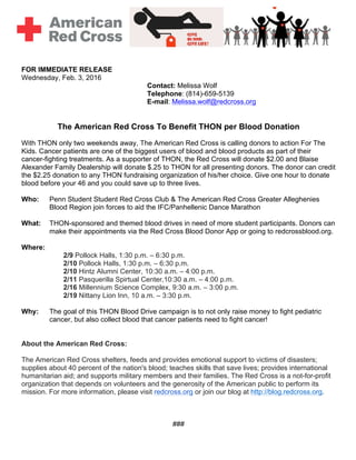 FOR IMMEDIATE RELEASE
Wednesday, Feb. 3, 2016
Contact: Melissa Wolf
Telephone: (814)-659-5139
E-mail: Melissa.wolf@redcross.org
The American Red Cross To Benefit THON per Blood Donation
With THON only two weekends away, The American Red Cross is calling donors to action For The
Kids. Cancer patients are one of the biggest users of blood and blood products as part of their
cancer-fighting treatments. As a supporter of THON, the Red Cross will donate $2.00 and Blaise
Alexander Family Dealership will donate $.25 to THON for all presenting donors. The donor can credit
the $2.25 donation to any THON fundraising organization of his/her choice. Give one hour to donate
blood before your 46 and you could save up to three lives.
Who: Penn Student Student Red Cross Club & The American Red Cross Greater Alleghenies
Blood Region join forces to aid the IFC/Panhellenic Dance Marathon
What: THON-sponsored and themed blood drives in need of more student participants. Donors can
make their appointments via the Red Cross Blood Donor App or going to redcrossblood.org.
Where:
2/9 Pollock Halls, 1:30 p.m. – 6:30 p.m.
2/10 Pollock Halls, 1:30 p.m. – 6:30 p.m.
2/10 Hintz Alumni Center, 10:30 a.m. – 4:00 p.m.
2/11 Pasquerilla Spirtual Center,10:30 a.m. – 4:00 p.m.
2/16 Millennium Science Complex, 9:30 a.m. – 3:00 p.m.
2/19 Nittany Lion Inn, 10 a.m. – 3:30 p.m.
Why: The goal of this THON Blood Drive campaign is to not only raise money to fight pediatric
cancer, but also collect blood that cancer patients need to fight cancer!
About the American Red Cross:
The American Red Cross shelters, feeds and provides emotional support to victims of disasters;
supplies about 40 percent of the nation's blood; teaches skills that save lives; provides international
humanitarian aid; and supports military members and their families. The Red Cross is a not-for-profit
organization that depends on volunteers and the generosity of the American public to perform its
mission. For more information, please visit redcross.org or join our blog at http://blog.redcross.org.
###
 