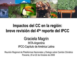 Impactos del CC en la región:
breve revisión del 4to reporte del IPCC
Graciela Magrin
INTA-Argentina
IPCC-Capítulo de América Latina
Reunión Regional de Plataformas Nacionales y Dialogo sobre Cambio Climático
Panamá, 20 al 22 de Octubre de 2008
 