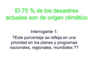 El 75 % de los desastres
actuales son de origen climático
Interrogante 1:
?Este porcentaje se refleja en una
prioridad en los planes y programas
nacionales, regionales, mundiales ??
 