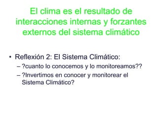 El clima es el resultado de
interacciones internas y forzantes
externos del sistema climático
• Reflexión 2: El Sistema Climático:
– ?cuanto lo conocemos y lo monitoreamos??
– ?Invertimos en conocer y monitorear el
Sistema Climático?
 